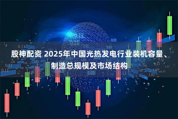 股神配资 2025年中国光热发电行业装机容量、制造总规模及市场结构