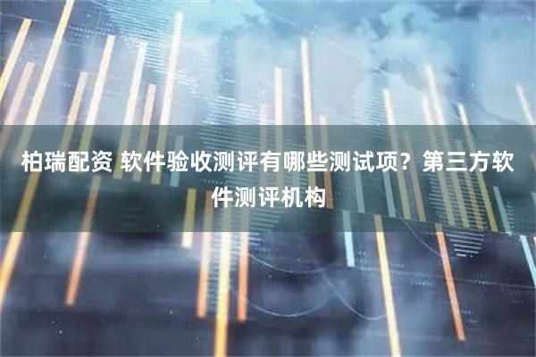柏瑞配资 软件验收测评有哪些测试项？第三方软件测评机构