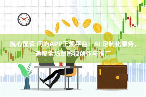 航心配资 问屿APP正规平台：AI 定制化服务，适配全场景影视创作与推广