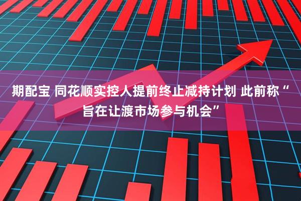 期配宝 同花顺实控人提前终止减持计划 此前称“旨在让渡市场参与机会”
