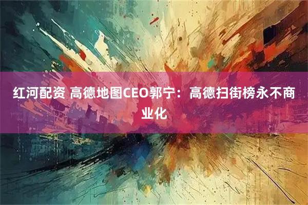 红河配资 高德地图CEO郭宁：高德扫街榜永不商业化