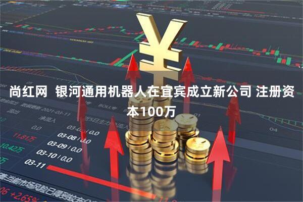尚红网  银河通用机器人在宜宾成立新公司 注册资本100万