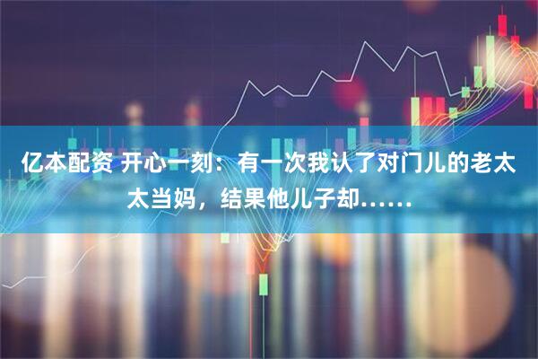亿本配资 开心一刻：有一次我认了对门儿的老太太当妈，结果他儿子却……