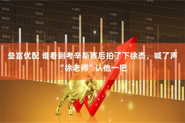 垒富优配 谁看到考辛斯赛后拍了下徐杰，喊了声“徐老师”认他一把