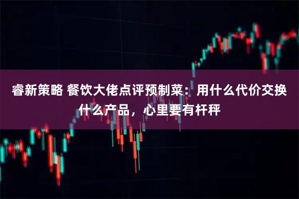 睿新策略 餐饮大佬点评预制菜：用什么代价交换什么产品，心里要有杆秤
