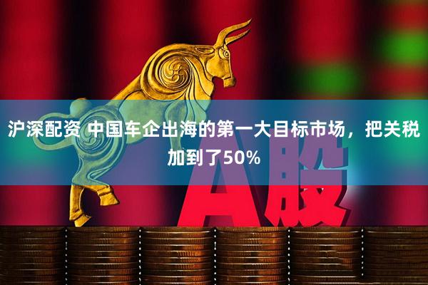 沪深配资 中国车企出海的第一大目标市场，把关税加到了50%
