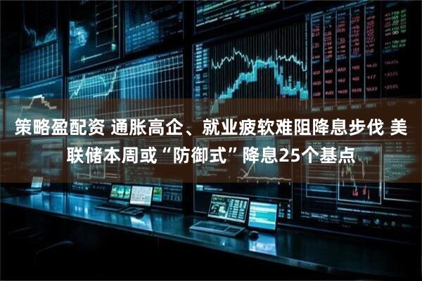 策略盈配资 通胀高企、就业疲软难阻降息步伐 美联储本周或“防御式”降息25个基点