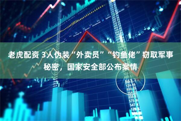 老虎配资 3人伪装“外卖员”“钓鱼佬”窃取军事秘密，国家安全部公布案情