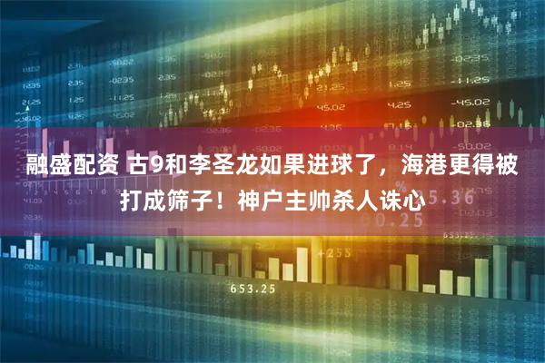 融盛配资 古9和李圣龙如果进球了，海港更得被打成筛子！神户主帅杀人诛心