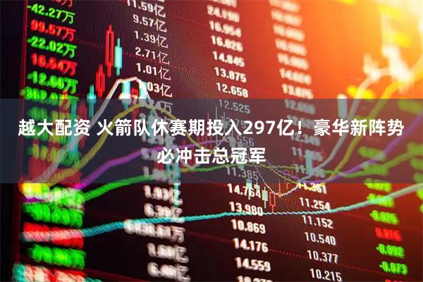 越大配资 火箭队休赛期投入297亿！豪华新阵势必冲击总冠军