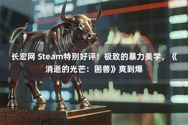 长宏网 Steam特别好评！极致的暴力美学，《消逝的光芒：困兽》爽到爆