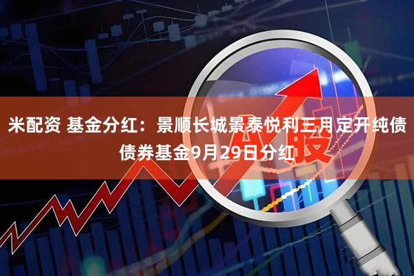 米配资 基金分红：景顺长城景泰悦利三月定开纯债债券基金9月29日分红