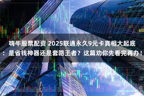 嗨牛股票配资 2025联通永久9元卡真相大起底：是省钱神器还是套路王者？这篇劝你先看完再办！
