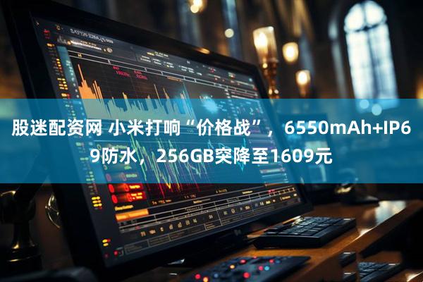 股迷配资网 小米打响“价格战”，6550mAh+IP69防水，256GB突降至1609元