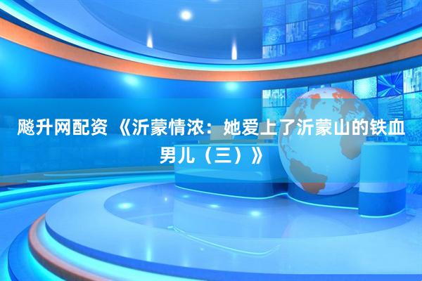飚升网配资 《沂蒙情浓：她爱上了沂蒙山的铁血男儿（三）》