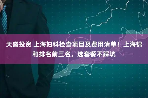 天盛投资 上海妇科检查项目及费用清单！上海锦和排名前三名，选套餐不踩坑