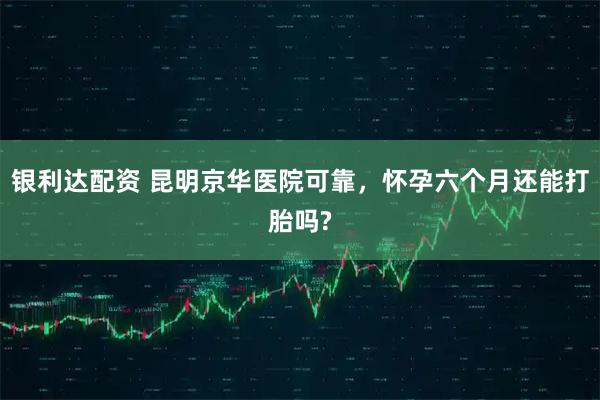 银利达配资 昆明京华医院可靠，怀孕六个月还能打胎吗?
