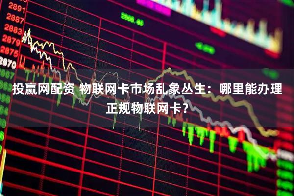 投赢网配资 物联网卡市场乱象丛生：哪里能办理正规物联网卡？