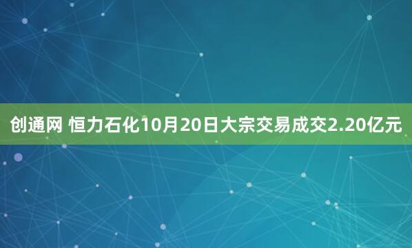 创通网 恒力石化10月20日大宗交易成交2.20亿元