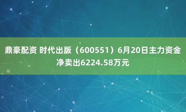鼎豪配资 时代出版（600551）6月20日主力资金净卖出6224.58万元