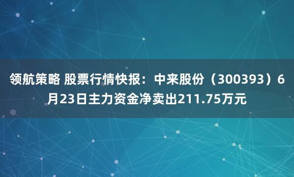 领航策略 股票行情快报：中来股份（300393）6月23日主力资金净卖出211.75万元
