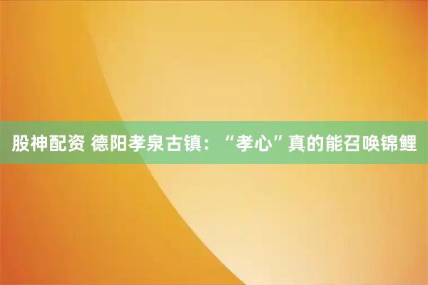股神配资 德阳孝泉古镇：“孝心”真的能召唤锦鲤