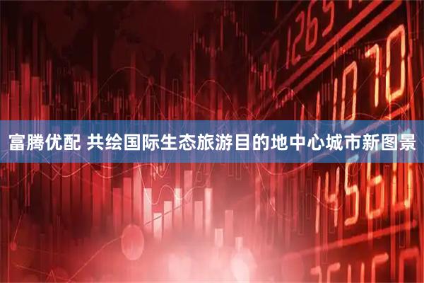 富腾优配 共绘国际生态旅游目的地中心城市新图景