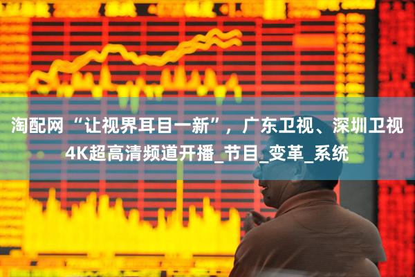 淘配网 “让视界耳目一新”，广东卫视、深圳卫视4K超高清频道开播_节目_变革_系统