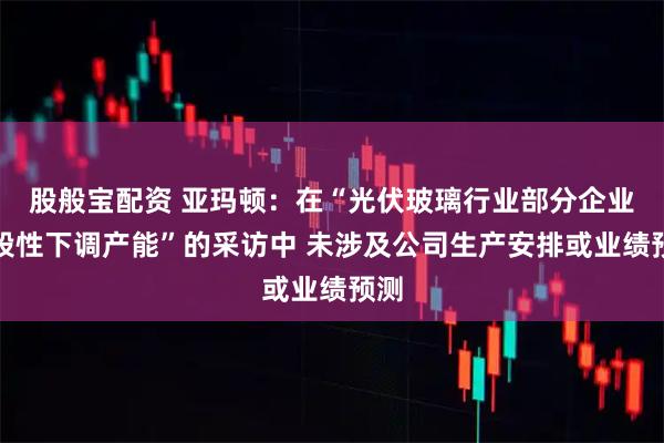 股般宝配资 亚玛顿：在“光伏玻璃行业部分企业阶段性下调产能”的采访中 未涉及公司生产安排或业绩预测