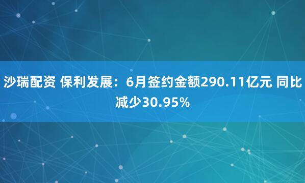 沙瑞配资 保利发展：6月签约金额290.11亿元 同比减少30.95%