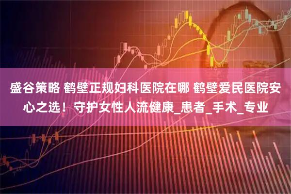 盛谷策略 鹤壁正规妇科医院在哪 鹤壁爱民医院安心之选!守护女性人流健康_患者_手术_专业
