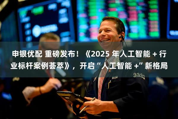 申银优配 重磅发布!《2025 年人工智能 + 行业标杆案例荟萃》,开启“人工智能 +”新格局