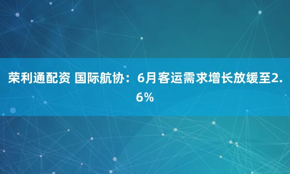 荣利通配资 国际航协：6月客运需求增长放缓至2.6%