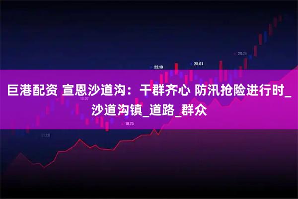 巨港配资 宣恩沙道沟：干群齐心 防汛抢险进行时_沙道沟镇_道路_群众