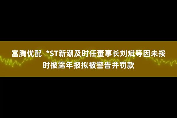 富腾优配 *ST新潮及时任董事长刘斌等因未按时披露年报拟被警告并罚款