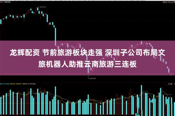 龙辉配资 节前旅游板块走强 深圳子公司布局文旅机器人助推云南旅游三连板