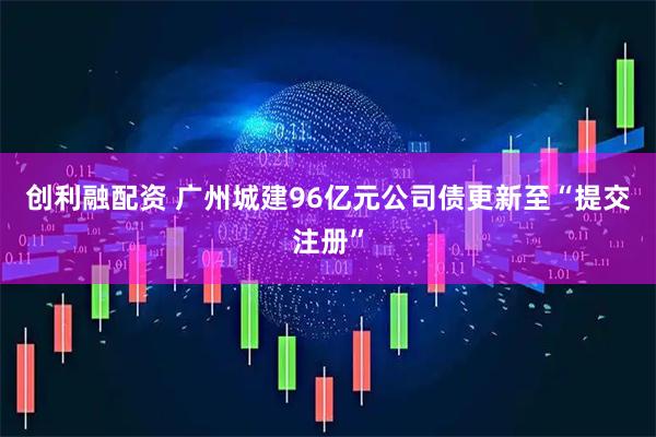 创利融配资 广州城建96亿元公司债更新至“提交注册”