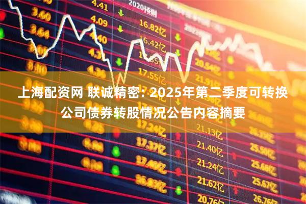 上海配资网 联诚精密: 2025年第二季度可转换公司债券转股情况公告内容摘要
