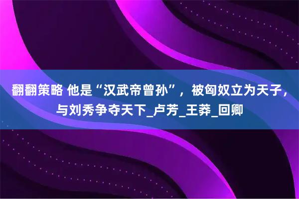 翻翻策略 他是“汉武帝曾孙”，被匈奴立为天子，与刘秀争夺天下_卢芳_王莽_回卿