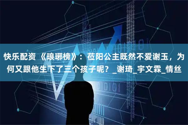 快乐配资 《琅琊榜》：莅阳公主既然不爱谢玉，为何又跟他生下了三个孩子呢？_谢琦_宇文霖_情丝