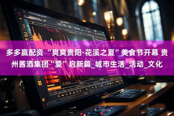 多多赢配资 “爽爽贵阳·花溪之夏”美食节开幕 贵州酱酒集团“爱”启新篇_城市生活_活动_文化