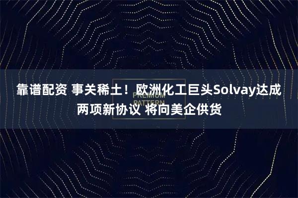 靠谱配资 事关稀土！欧洲化工巨头Solvay达成两项新协议 将向美企供货