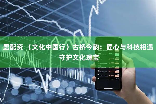 盟配资 （文化中国行）古桥今韵：匠心与科技相遇 守护文化瑰宝