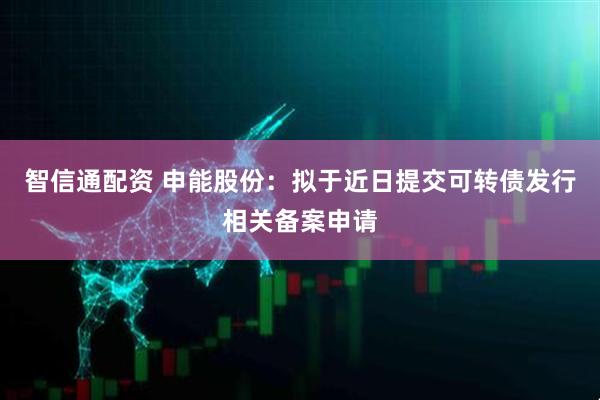 智信通配资 申能股份：拟于近日提交可转债发行相关备案申请