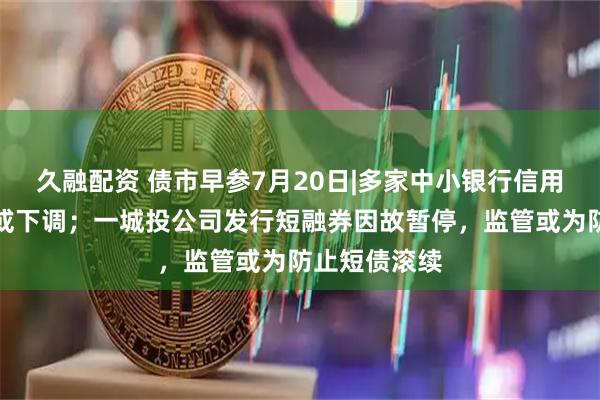 久融配资 债市早参7月20日|多家中小银行信用评级遭终止或下调；一城投公司发行短融券因故暂停，监管或为防止短债滚续